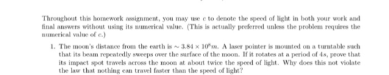 Throughout this homework assignment, you may use c to denote the speed of light in both your work and final answers without using its numerical value. (This is actually preferred unless the problem requires the numerical value of c.) 1. The moons distance from the earth is ~ 3.84 × ǐ0sm. A laser pointer is mounted on a turntable such that its beam repeatedly sweeps over the surface of the moon. If it rotates at a period of 4s, prove that its impact spot travels across the moon at about twice the speed of light. Why does this not violate the law that nothing can travel faster than the speed of light?