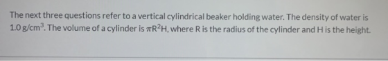 The next three questions refer to a vertical cylindrical beaker holding water. The density of water is 1.0 g/cm3. The volume