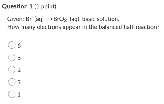 Question 1 (1 point) Given: Br (aq) -->BrO3- (aq), basic solution. How many electrons appear in the balanced half-reaction?