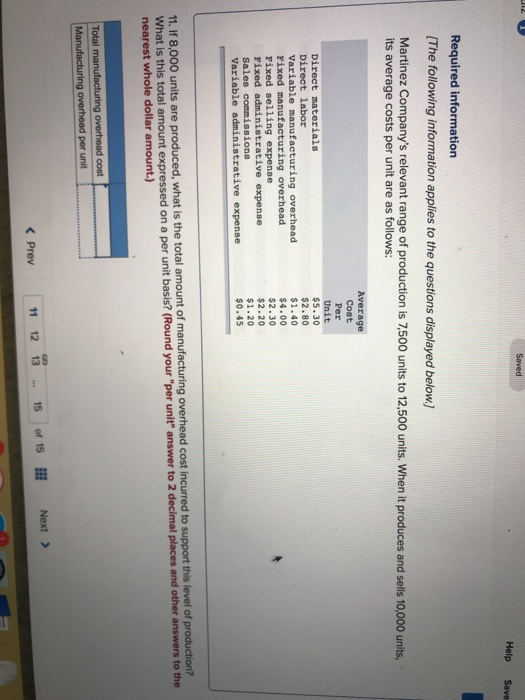 Help Save Required information [The following information applies to the questions displayed below.] Martinez Companys relevant range of production is 7,500 units to 12,500 units. When it produces and sells 10,000 units, its average costs per unit are as follows: Average Cost Per Unit $5.30 $2.80 $1.40 $4.00 $2.30 $2.20 $1.20 $0.45 Direct labor variable manufacturing overhead Fixed manufacturing overhead Fixed selling expense Fixed administrative expense Variable administrative expense 11. If 8,000 units are produced, wha t is the total amount of manufacturing overhead cost incurred to support this level of production? What is this total amount expressed on a per unit basis? (Round your per unit answer to 2 decimal places and other answers to the nearest whole dollar amount.) Total < Prev 11 12 1315 of 15 Next