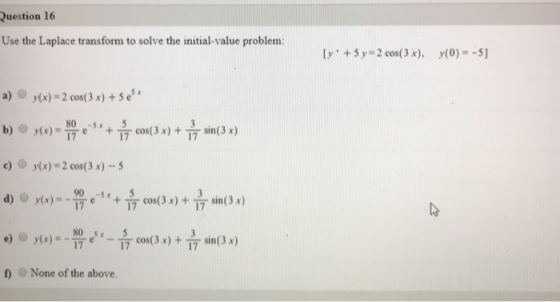 Question 16 Use the Laplace transform to solve the initial-value problem [y, +5y, = 2 cos( 3 x), y(0)=-5] a) @ y(x) = 2 cos( 3x) +5e5 x 80 sx5 17 17 c) y(x) 2 cos(3 x) -5 90 sx 5 17 cos(3 x ) + sin (3 x ) None of the above.
