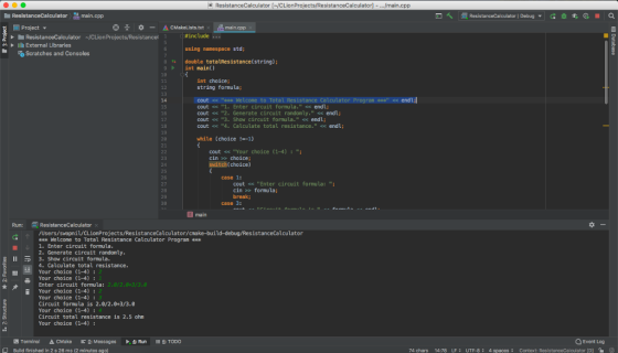 演| ResistanceCalculator [~/CLionProjects/ResistanceCalculator]-.../main.cpp E Project ▼ *끗 *ー△CMakeLists.txt. 원.main.cpp 兴▶ lll External Libraries using nanespace std; 8double totalResistance(string); 9int main() 10 int choice string formula; 12 Calculator Program endL:l 15 16 17 18 cout << k WeLcome to Total cout 1. Enter circuit formula. endl; cout << 2. Generate circuit randomly. <endl; cout << 3. Show circuit formula.< endl; cout 4. Calculate total resistance. endl; while (choice!-1) cout << Your choice (1-4): cin > choice; switch(choice) 24 25 26 case 1: 28 29 30 cout Enter circuit formula: cin » formula; break; case 3: main Rune ResistanceCalculatorx /Users/swapnil/CLionProjects/ResistanceCalculator/cmake-build-debug/ResistanceCalculator olo Welcome to Total Resistance Calculator Program ook 1. Enter circuit formula 2. Generate circuit randomly Il 3. Show circuit formula 4. Calculate total resistance Your choice (1-4): Your choice (1-4) Enter circuit formula: Your choice (1-4): Your choice (1-4): Circuit formula is 2.0/2.0+3/3.0 Your choice (1-4): Circuit total resistance is 2.5 ohn Your choice (1-4) Q Event Log Build finished in 2 s 26 ms (2 minutes ago 74 chars 14:78 LF; UTF-8; 4 spaces; Context: ResistanceCalculatorp