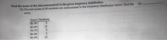 Find the mean of the data summarized in the given frequency distribution. 10) 10) The test scores of 40 students are summarized in the frequency distribution below. Find the score. Score | Students 60-69 12 70-79 80-89 90-99 13