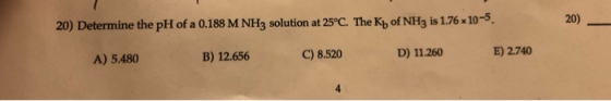 20) Determine the pH of a 0.188 M NH3 solution at 25°C. The K of NH3 is 1.76 x 10-5. 20) B) 12.656 A) 5.480 C) 8.520 D) 11.26