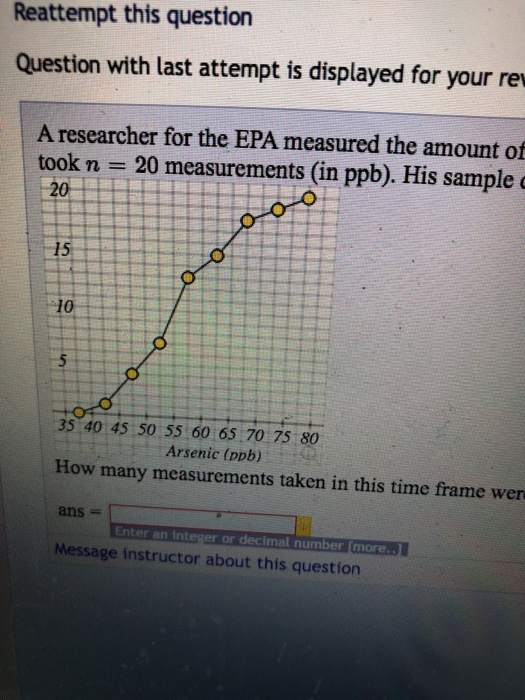 Reattempt this question Question with last attempt is displayed for your re A researcher for the EPA measured the amount of took n 20 measurements (in ppb). His sample 15 10 35 40 45 50 55 60 65 70 75 80 Arsenic (ppb) How many measurements taken in this time frame wer ans # Enter an int or decimal number Imore Message instructor about this question