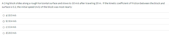 A 2-kg block slides along a rough horizontal surface and slows to 10 m/s after traveling 20 m. If the kinetic coefficient of