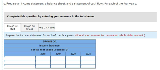 c. Prepare an income statement, a balance sheet, and a statement of cash flows for each of the four years. Complete this question by entering your answers in the tabs below. Req C Inc Req Bal R C CF Stmt Sheet Stmt Prepare the income statement for each of the four years. (Round your answers to the nearest whole dollar amount.) BROWN cO Income Statement For the Year Ended December 31 2018 2019 2020 2021
