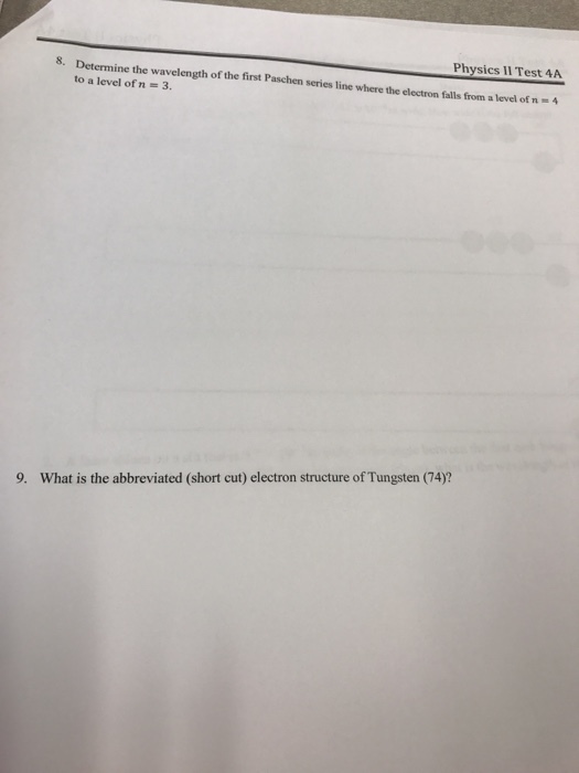 8. Determine the Physics Il Test 4A to a wavelength of the first Paschen series line where the electron falls from a level of n level of n 3. 9. What is the abbreviated (short cut) electron structure of Tungsten 74?