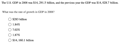 The U.S. GDP in 2008 was $14,291.5 billion, and the previous year the GDP was $14, 028.7 billion. What was the rate of growth in GDP in 2008? O $283 billion 0 1.84% О 7.02% О 1.87% $14, 160.1 billion