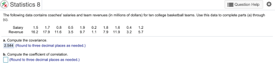 Statistics 8 ίΞ Question Help * The following data contains coaches salaries and team revenues (in millions of dollars) for ten college basketball teams. Use this data to complete parts (a) through Salary 1.5 .70.8 0.5 1.9 0.2 1.8 1.6 0.4 1.2 Revenue 16.2 17.9 11.6 3.5 9.7 1.17.9 11.9 3.2 5.7 a. Compute the covariance. 2.544 (Round to three decimal places as needed.) b. Compute the coefficient of correlation (Round to three decimal places as needed.)