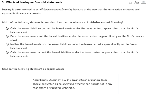 3. Effects of leasing on financial statements Aa Aa Leasing is often referred to as off-balance-sheet financing because of the way that the transaction is treated and reported in financial statements. Which of the following statements best describes the characteristics of off-balance-sheet financing? O Only the leased liabilities but not the leased assets under the lease contract appear directly on the firms balance sheet. O Both the leased assets and the leased liabilities under the lease contract appear directly on the firms balance sheet. Neither the leased assets nor the leased liabilities under the lease contract appear directly on the firms balance sheet Only the leased asset but not the leased liabilities under the lease contract appears directly on the firms balance sheet. Consider the following statement on capital leases: According to Statement 13, the payments on a financial lease should be treated as an operating expense and should not in any case affect a firms true debt ratio.