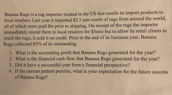 to Banana Rugs is a rug importer located in the US that resells its import products local retailers. Last year it imported $2.5 mio worth of rugs from around the world, all of which were paid for prior to shipping. On receipt of the rugs the importer immediately resold them to local retailers for $3mio but to allow its retail clients to resell the rugs, it sold it on credit. Prior to the end of its business year, Banana Rugs collected 85% of its outstanding. 1. What is the accounting profit that Banana Rugs generated for the year? 2. What is the financial cash flow that Banana Rugs generated for the year? 3. Did it have a successful year from a financial perspective? 4. If the current pattern persists, what is your expectation for the future success of Banana Rugs?