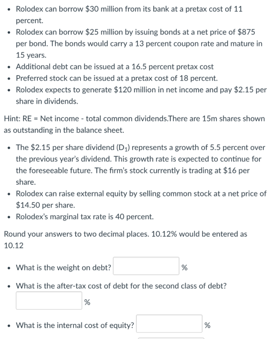 Rolodex can borrow $30 million from its bank at a pretax cost of 11 percent. Rolodex can borrow $25 million by issuing bonds at a net price of $875 per bond. The bonds would carry a 13 percent coupon rate and mature in 15 years. Additional debt can be issued at a 16.5 percent pretax cost Preferred stock can be issued at a pretax cost of 18 percent. Rolodex expects to generate $120 million in net income and pay $2.15 per share in dividends Hint: RE = Net income-total common dividends·There are 15m shares shown as outstanding in the balance sheet. The $2.15 per share dividend (D1) represents a growth of 5.5 percent over the previous years dividend. This growth rate is expected to continue for the foreseeable future. The firms stock currently is trading at $16 per share. Rolodex can raise external equity by selling common stock at a net price of $14.50 per share. Rolodexs marginal tax rate is 40 percent. Round your answers to two decimal places. 10.12% would be entered as 10.12 What is the weight on debt? . What is the after-tax cost of debt for the second class of debt? . What is the internal cost of equity? 0