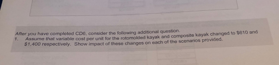 After you have completed CD6, consider the following additional questi 1. Assume that variable cost per unit for the rotomolded kayak and composite kayak changed to $610 and $1,40 o respectively. Show impact of these changes on each of the scenarios provided.