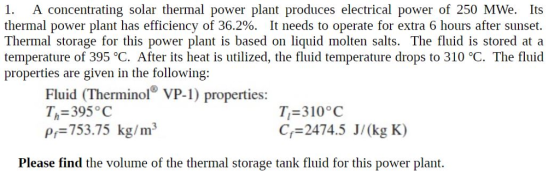 1. A concentrating solar thermal power plant produces electrical power of 250 MWe. Its thermal power plant has efficiency of 36.2%. It needs to operate for extra 6 hours after sunset. Thermal storage for this power plant is based on liquid molten salts. The fluid is stored at a temperature of 395 °C. After its heat is utilized, the fluid temperature drops to 310 °C. The fluid properties are given in the following: Fluid (Therminol VP-1) properties: Th 395 C pf 753.75 kg/m3 7-310°C Cf 2474.5 J/(kg K) Please find the volume of the thermal storage tank fluid for this power plant.
