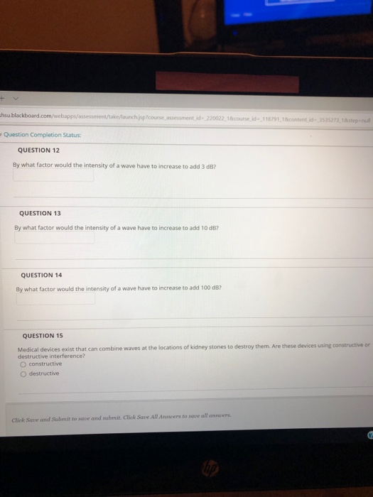 hsu blackboard.com/webapps/assessment/take/launchjspcourse assessment id- 220022 18course id- 118791 1contentd 3535273.18step-nul Question Completion Status: QUESTION 12 By what factor would the intensity of a wave have to increase to add 3 dB? QUESTION 13 By what factor would the intensity of a wave have to increase to add 10 dB? QUESTION 14 By what factor would the intensity of a wave have to increase to add 100 dB QUESTION 15 Medical devices exist that can combine waves at the locations of kidney stones to destroy them. Are these devices using constructive or destructive interference? O constructive O destructive Click Save and Submit to save and submit. Click Save All Ansuvers to save all answers