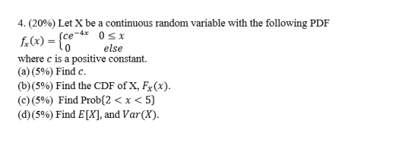 4. (20%) Let X be a continuous random variable with the following PDF Sce-4x 0<x fx(x) = to else where c is a positive consta