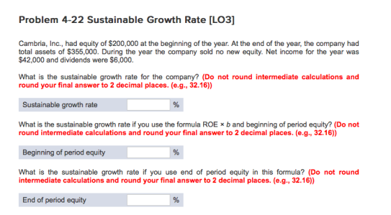 Problem 4-22 Sustainable Growth Rate [LO3] Cambria, Inc., had equity of $200,000 at the beginning of the year. At the end of the year, the company had total assets of $355,000. During the year the company sold no new equity. Net income for the year was $42,000 and dividends were $6,000. What is the sustainable growth rate for the company? (Do not round intermediate calculations and round your final answer to 2 decimal places. (e.g., 32.16) Sustainable growth rate What is the sustainable growth rate if you use the formula ROE x b and beginning of period equity? (Do not round intermediate calculations and round your final answer to 2 decimal places. (e.g., 32.16)) Beginning of period equity What is the sustainable growth rate if you use end of period equity in this formula? (Do not round intermediate calculations and round your final answer to 2 decimal places. (e.g., 32.16)) End of period equity