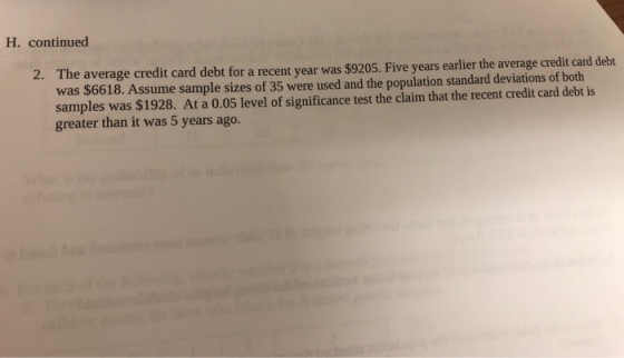 H. continued The average credit card debt for a recent year was $9205. Five years earlier the average credit card debt was $6618. Assume sample sizes of 35 were used and the population standard deviations of both samples was $1928. At a 0.05 level of significance test the claim that the recent credit card debt is greater than it was 5 years ago. 2.