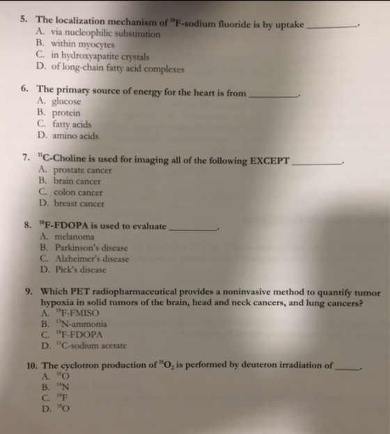 5. The localization mechanism of F-sodium fluoride is by uptake A. via nucleophilic substitution B. within myocytes C. in hydroxyapatite crystals D. of long-chain fatty acid complexes 6. The primary source of energy for the heart is from A. glucose B. protein C. fatty acids D. amino acids 7. C-Choline is used for imaging all of the following EXCEPT A. prostate cancer B. brain cancer C. colon cancer D. breast cancer 1F-FDOPA is used to evaluate A. melanoma B. Parkinsons disease C. Alzheimers disease D. Picks disease 8. Which PET radiopharmaceutical provides a noninvasive method to quantify tumor hypoxia in solid tumors of the brain, head and neck cancers, and lung cancers? A. 1F-FMISO B. N-ammonia C. F-FDOPA D. C-sodium acetate 9. 10. The cyclotron production of O, is performed by deuteron irradiation of A.D В.N C. IF D. O