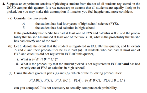 4. Suppose an experiment consists of picking a student from the set of all students registered on the UCSD campus this quarter. It is not necessary to assume that all students are equally likely to be picked, but you may make this assumption if it makes you feel happier and more confident. (a) Consider the two events: Athe student has had four years of high school science (FYS), Bthe student has had calculus in high school. If the probability that he/she has had at least one of FYS and calculus is 0.7, and the bility that he/she has missed at least one of the two is 0.8, what is the probability that he/she has had exactly one of the two? (b) Let C denote the event that the student is registered in ECE109 this quarter, and let events A and B and their probabilities be as in part (a). If students who had had at most one of FYS and calculus did not register in ECE109 this quarter, i. What is P(A n BEnc)? ii. What is the probability that the student picked is not registered in ECE109 and has had exactly one of FYS or calculus in high school? (c) Using the data given in parts (a) and (b), which of the following probabilities: P(ABC), PC), P(A BC), P(A), P(A BC), P(AUBUCe) can you compute? It is not necessary to actually compute each probability.