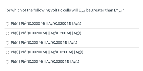 For which of the following voltaic cells will Ecell be greater than Eºcell? Pb(s) | Pb2+(0.0200 M) || Ag+(0.0200 M)| Ag(s) Pb