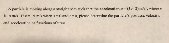 1. A particle is moving along a straight path such that the acceleration a (3v2-2) m/s2, where v is in m/s. If v = 15 m/s when s-0 and 1-0, please determine the particles position, velocity, and acceleration as functions of time