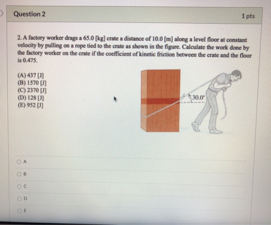 Question 2 1 pts 2. A factory worker drags a 65.0 [kg] crate a distance of 10.0 [m] along a level floor at constant velocity