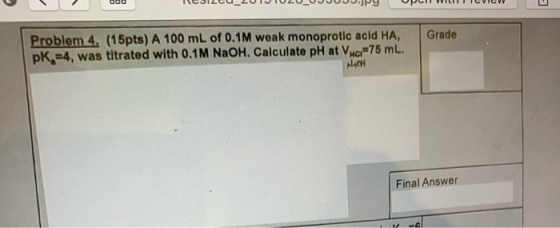 TUJILLU_LUTJ u uwy pu ETUVIN Grade Problem 4. (15pts) A 100 mL of 0.1M weak monoprotic acid HA, pk =4, was titrated with 0.1M