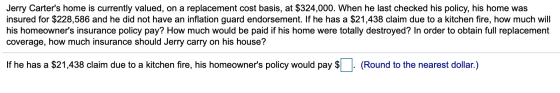 Jerry Carters home is currently valued, on a replacement cost basis, at $324,000. When he last checked his policy, his home