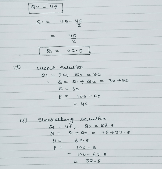 Q2 = 45] 01 = 45-45 45 2 Q = 22.5 h 132 curnot solution dl=30, Q2 = 30 : Q= oit Q2 = 30+30 o=60 P = 100-60 =yo 14) Stackelber