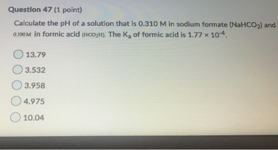 Question 47 (1 point) Calculate the pH of a solution that is 0.310 Min sodium formate (NaHCO2) and 0.190M in formic acid (HCO