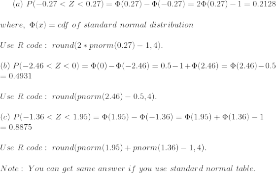 (a)~P(-0.27<Z<0.27)=\Phi(0.27)-\Phi(-0.27)=2\Phi(0.27)-1=0.2128\\\\ where,~\Phi(x)=cdf~of~standard~normal~distribution\\\\ Use~R~code:~round(2*pnorm(0.27)-1,4).\\\\ (b)~P(-2.46<Z<0)=\Phi(0)-\Phi(-2.46)=0.5-1+\Phi(2.46)=\Phi(2.46)-0.5\\ =0.4931\\\\ Use~R~code:~round(pnorm(2.46)-0.5,4).\\\\ (c)~P(-1.36<Z<1.95)=\Phi(1.95)-\Phi(-1.36)=\Phi(1.95)+\Phi(1.36)-1\\ =0.8875\\\\ Use~R~code:~round(pnorm(1.95)+pnorm(1.36)-1,4).\\\\ Note:~You~can~get~same~answer~if~you~use~standard~normal~table.
