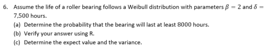 6. Assume the life of a roller bearing follows a Weibull distribution with parameters ß = 2 and 8 = 7,500 hours. (a) Determin