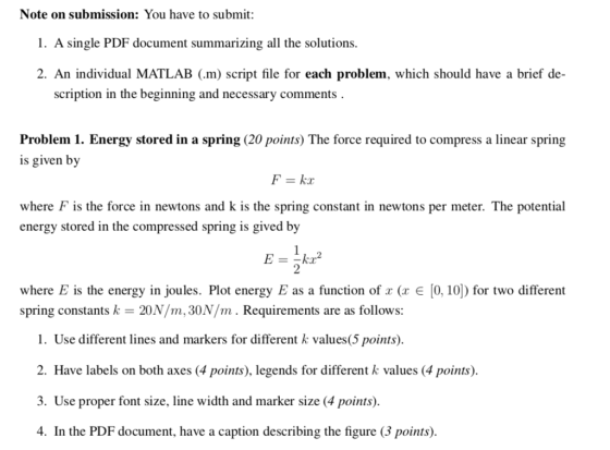 Note on submission: You have to submit: 1. A single PDF document summarizing all the solutions. 2. An individual MATLAB (.m) script file for each problem, which should have a brief de- scription in the beginning and necessary comments Problem 1. Energy stored in a spring (20 points) The force required to compress a linear spring is given by F=kx where F is the force in newtons and k is the spring constant in newtons per meter. The potential energy stored in the compressed spring is gived by 2 where E is the energy in joules. Plot energy E as a function of ( e [0, 10) for two different spring constants k = 20N/m. 30N/m . Requirements are as follows: 1. Use different lines and markers for different k values(5 points) 2. Have labels on both axes (4 points), legends for different k values (4 points) 3. Use proper font size, line width and marker size (4 points) 4. In the PDF document, have a caption describing the figure 3 points)
