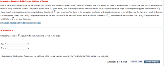 Interactive Exercises 5.01: Vector Addition of Forces Here is some practice finding the net force acting on a particle. The simulation (linked below) shows an overhead view of a hockey puck that is initially at rest on an ice rink. The puck is located at the origin of an xy coordinate system. One person applies force blue arrow with fixed magnitude and direction acts on the puck particle at the origin. Another person applies a second force F2 (blue arrow) on the particle, and the magnitude and direction of F 2 can be varied. You do so in the simulation by clicking and dragging the cursor in the window (see the light gray, small circle with a superimposed cross). The x and y components of the net force on the particle are displayed as well as an arrow that represents Fnet itself (see the black arrow). The x and y components of the variable force F2 are also displayed. Simulation Practice with Vector Addition of Forces ▼ Question 1 What components of F2 result in the puck remaining at rest at the origin? F. By accessing this Question Assistance, you will learn while you earn points based on the Point Potential Policy set by your instructor. Attempts: 0 of used E FOR LATER SUBMIT ANSWER SUBMIT ANSWER
