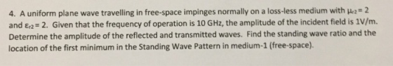 4. A uniform plane wave traveling in free-space impinges normally on a loss-less medium with μ2= 2 and Ea= 2. Given that the frequency of operation is 10 GHz, the amplitude of the incident field is 1V/m. Determine the amplitude of the reflected and transmitted waves. Find the standing wave ratio and the location of the first minimum in the Standing Wave Pattern in medium-1 (free-space).