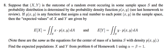 8. Suppose that (X,Y) is the outcome of a random event occuring in some sample space S and the probability distribution is determined by the probability density function p(x, y) (see last homework to review). If g(x, y) is any function that assigns a real number to each point (x, y) in the sample space, then the expected values of X and Y are given by 40 y p(x, y) dA Note these are the same as the equations for the center of mass of a lamina S with density p(x, y).) Find the expected populations X and Y from problem 6 of Homework 1 using α-β-1.