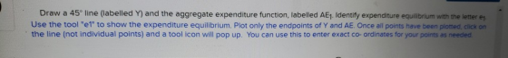 Draw a 45° line (labelled Y) and the aggregate expenditure function, labelled AE1. Identify expenditure equilibrium with the