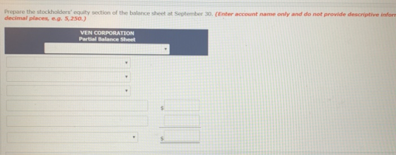 Prepare the stockholders equity section of the balance sheet at September 30. (Enter account name only and do not provide descriptive infor decimal places,e.g. 5,250.) VEN CORPORATION Partial Balance Sheet