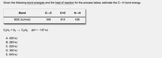 Given the following bond energies and the heat of reaction for the process below, estimate the C-H bond energ!y. Bond BDE (kJ/mol) 348 614 436 A. 420 kJ B. 283 kJ C. 525 KJ D. 350 kJ E. 645 kJ