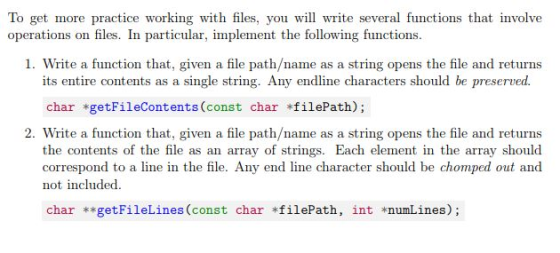 To get more practice working with files, you will write several functions that involve operations on files. In particular, implement the following functions 1. Write a function that, given a file path/name as a string opens the file and returns its entire contents as a single string. Any endline characters should be preserved char *getFileContents (const char filePath); 2. Write a function that, given a file path/name as a string opens the file and returns the contents of the file as an array of strings. Each element in the array should correspond to a line in the file. Any end line character should be chomped out and not included char **getFileLines (const char *filePath, int *numLines);