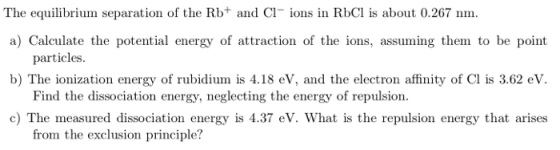The equilibrium separation of the Rb+ and Cl ions in RbCl is about 0.267 nm a) Calculate the potential energy of attraction of the ions, assuming them to be point particles. Find the dissociation energy, neglecting the energy of repulsion. from the exclusion p b) The ionization energy of rubidium is 4.18 eV, and the electron affinity of Cl is 3.62 eV. c) The measured dissociation energy is 4.37 eV. What is the repulsion energy that arises