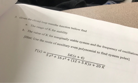3. Given the closed loop transfer fanction bellow find a. The range of K for stability b. The val ue of K for marginally stable system and the frequency of oscillation roots of auxiliary even polynomial to find system poles 5K (s 4) 5 s3 + 16 s2 + (12 +5 K)s + 20 K