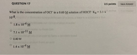 Save Answer QUESTION 17 2.5 points What is the concentration of OCI in a 0.60 M solution of HOCI? Ka - 3.1 x 10-8. ° 1.8 x 10