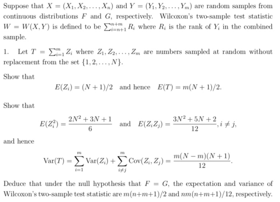 Suppose that X (X1,X2, . . . , X.) ald Y-(Yİ,%, , Y,n) are random samples from continuous distributions F and G, respectively. Wilcoxons two-sample test statistioc W- W(X,Y) is defined to be X/Ri where Ri is the rank of Y in the combined sample. 1. Let T Z, where Z, Z2,, Zm are numbers sampled at random without replacement from the set {1,2,...,N) Show that E(Z) = (N + 1)/2 and hence E(T) = m(N + 1)/2 Show that 2N2 +3N +1 and E(Z,Z) 3N2 +5N +2 E(Z) = 12___ , iメj, and hence rn rn m(N-m)(N + 1) Var(T) Var(Z) + Cov(Z, Z) 12 İFJ Deduce that under the null hypothesis that FG, the expectation and variance of Wilcoxons two-sample test statistic are m(n+m+1)/2 and nm(n+m+1)/12, respectively