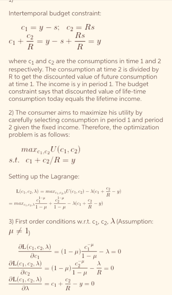 Intertemporal budget constraint where c1 and c2 are the consumptions in time 1 and 2 respectively. The consumption at time 2 is divided by R to get the discounted value of future consumption at time 1. The income is y in period 1. The budget constraint says that discounted value of life-time consumption today equals the lifetime income 2) The consumer aims to maximize his utility by carefully selecting consumption in period 1 and period 2 given the fixed income. Therefore, the optimization problem is as follows: C1. C Setting up the Lagrange C1.C2 3) First order conditions w.r.t. c1, c2, A (Assumption C1, C2 OL(c1, c2, A) ox