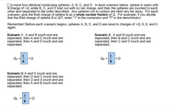 u have four identical conducting spheres: A, B, C, and D. In each scenario below, sphere A starts with charge of +Q, while B, C, and D start out with no net charge, and then the spheres are touched to each other and separated in the order described. Any spheres not in contact are held very far away. For each scenario, give the final charge of sphere B as a whole number fraction of Q. For example, if you decide that the final charge of sphere B is Q/7, enter 1 in the numerator and 7 in the denominator Remember! Before each scenario begins, spheres A, B, C, and D are reset to charges of +Q, 0, 0, and 0 again. Scenario 1: A and B touch and are separated, then A and C touch and are separated, then A and D touch and are separated. Scenario 2: A and B touch and are separated, then B and C touch and are separated, then C and D touch and are separated Scenario 3: A and D touch and are separated, then D and C touch and are separated, then D and A touch and are separated, then A and B touch and are separated 3