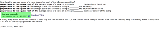 How does the average power of a wave depend on each of the following quantities? proportional to the square root of: The average power of a wave on a string is proportional to the square of: The average power of a wave on a string is proportional to the square of: The average power of a wave on a string is proportional to the square root of: The average power of a wave on a string is the tension of the string the frequency the amplitude of the wave the linear density of the string You are correct. Your receipt no. is 155-88636) PreviousTries A string along which waves can travel is 2.70 m long and has a mass of 260.0 g. The tension in the string is 36.0 N. What must be the frequency of traveling waves of amplitude 7.70 mm for the average power to be 63.0 w? Submit Answer Tries 0/99