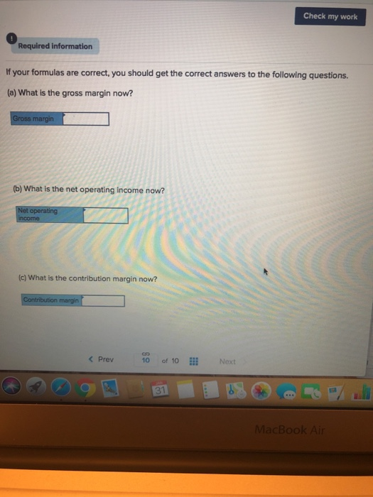 Check my work 0 Required informatiorn If your formulas are correct, you should get the correct answers to the following questions. (a) What is the gross margin now? (b) What is the net operating income now? (c) What is the contribution margin now? Prev 10 of 10 Next